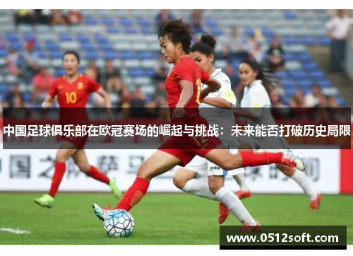 中国足球俱乐部在欧冠赛场的崛起与挑战：未来能否打破历史局限
