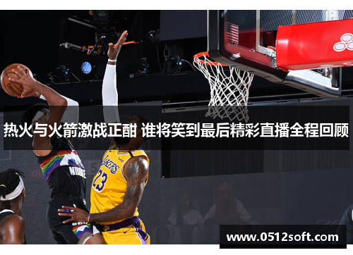 热火与火箭激战正酣 谁将笑到最后精彩直播全程回顾